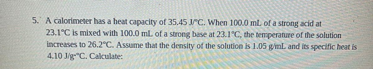 5. A calorimeter has a heat capacity of 35.45 J/°C. When 100.0 mL of a strong acid at
23.1°C is mixed with 100.0 mL of a strong base at 23.1°C, the temperature of the solution
increases to 26.2°C. Assume that the density of the solution is 1.05 g/mL and its specific heat is
4.10 J/g.C. Calculate:
