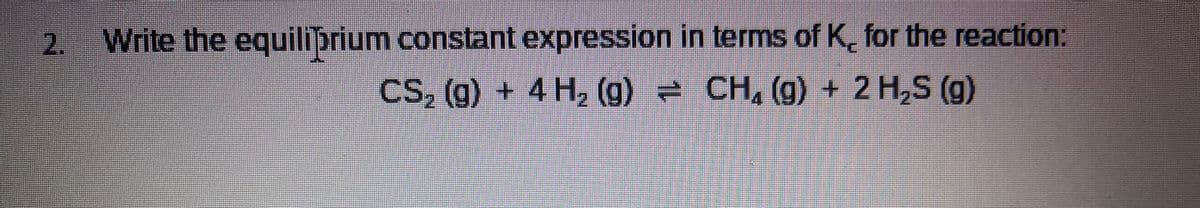 2. Write the equiliprium constant expression in terms of K, for the reaction:
CS, (g) + 4 H, (g) = CH, (g) + 2 H,S (g)
