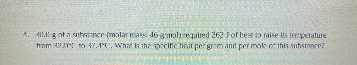 4. 30.0 g of a substance (molar mass: 46 g/mo) required 262 J of heat to raise its temperature
from 32.0°C to 37.4°C. What is the specific heat per gram and per mole of this substance?
