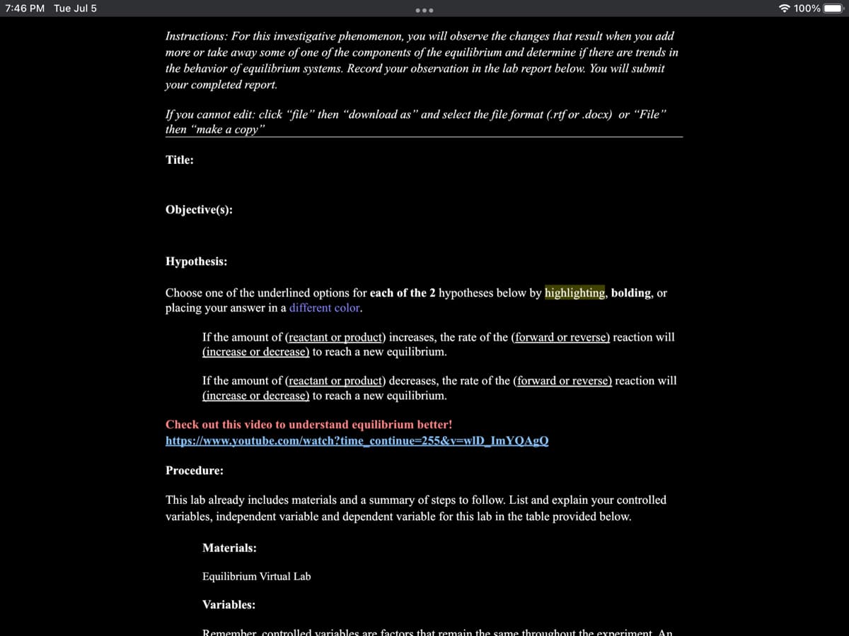 7:46 PM Tue Jul 5
Instructions: For this investigative phenomenon, you will observe the changes that result when you add
more or take away some of one of the components of the equilibrium and determine if there are trends in
the behavior of equilibrium systems. Record your observation in the lab report below. You will submit
your completed report.
If you cannot edit: click "file" then "download as" and select the file format (.rtf or .docx) or "File"
then "make a copy"
Title:
Objective(s):
Hypothesis:
Choose one of the underlined options for each of the 2 hypotheses below by highlighting, bolding, or
placing your answer in a different color.
If the amount of (reactant or product) increases, the rate of the (forward or reverse) reaction will
(increase or decrease) to reach a new equilibrium.
If the amount of (reactant or product) decreases, the rate of the (forward or reverse) reaction will
(increase or decrease) to reach a new equilibrium.
Check out this video to understand equilibrium better!
https://www.youtube.com/watch?time_continue=255&v=wID_ImYQAgQ
Procedure:
This lab already includes materials and a summary of steps to follow. List and explain your controlled
variables, independent variable and dependent variable for this lab in the table provided below.
Materials:
Equilibrium Virtual Lab
Variables:
Remember controlled variables are factors that remain the same throughout the experiment An
100%