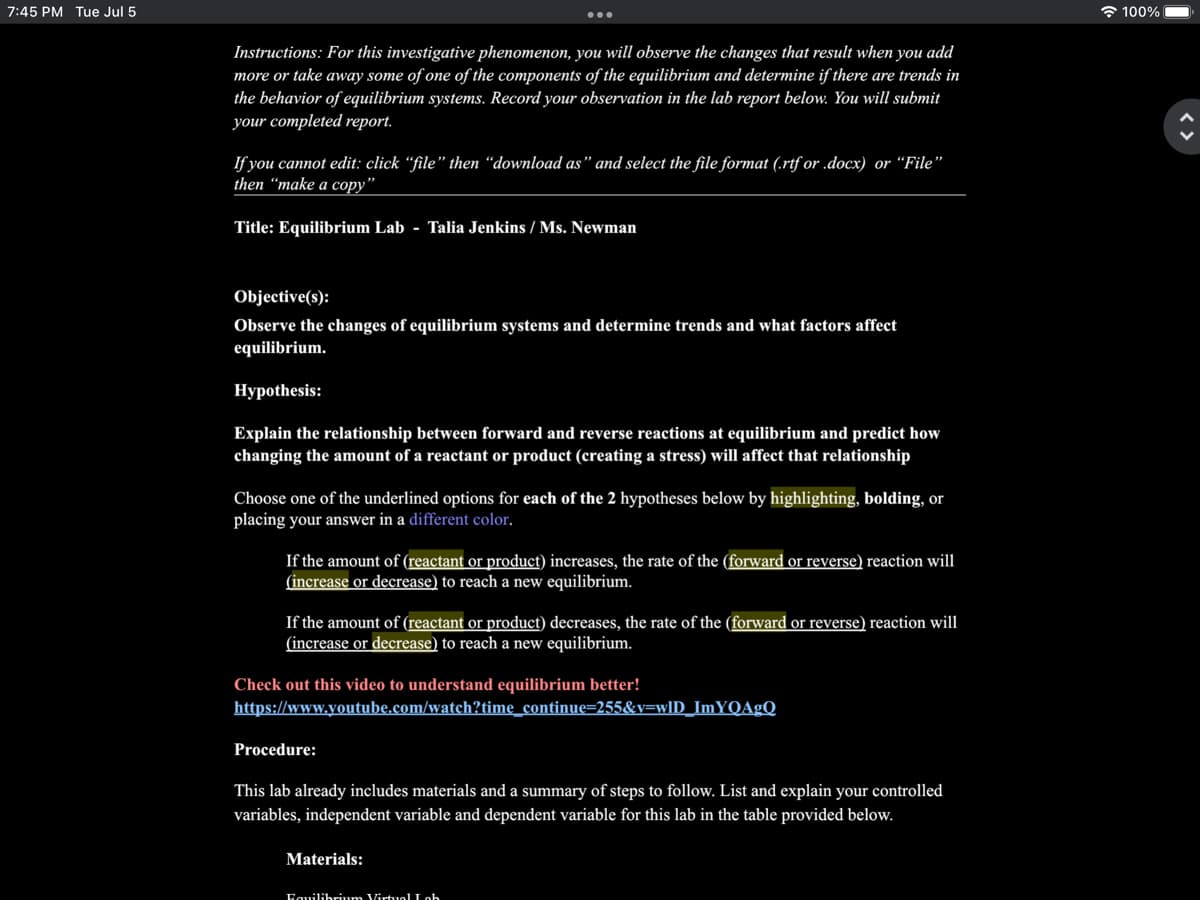 7:45 PM Tue Jul 5
Instructions: For this investigative phenomenon, you will observe the changes that result when you add
more or take away some of one of the components of the equilibrium and determine if there are trends in
the behavior of equilibrium systems. Record your observation in the lab report below. You will submit
your completed report.
If you cannot edit: click "file" then "download as" and select the file format (.rtf or .docx) or "File"
then "make a copy"
Title: Equilibrium Lab Talia Jenkins / Ms. Newman
Objective(s):
Observe the changes of equilibrium systems and determine trends and what factors affect
equilibrium.
Hypothesis:
Explain the relationship between forward and reverse reactions at equilibrium and predict how
changing the amount of a reactant or product (creating a stress) will affect that relationship
Choose one of the underlined options for each of the 2 hypotheses below by highlighting, bolding, or
placing your answer in a different color.
If the amount of (reactant or product) increases, the rate of the (forward or reverse) reaction will
(increase or decrease) to reach a new equilibrium.
If the amount of (reactant or product) decreases, the rate of the (forward or reverse) reaction will
(increase or decrease) to reach a new equilibrium.
Check out this video to understand equilibrium better!
https://www.youtube.com/watch?time_continue=255&v=wID_ImYQAgQ
Procedure:
This lab already includes materials and a summary of steps to follow. List and explain your controlled
variables, independent variable and dependent variable for this lab in the table provided below.
Materials:
Equilibrium Virtual I ob
100%