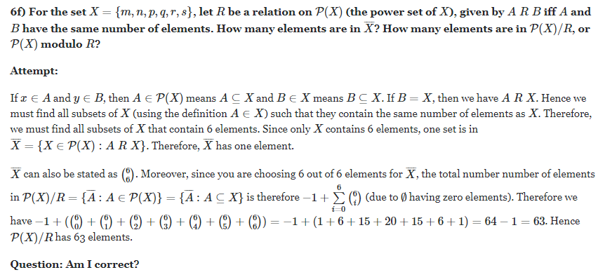 6f) For the set X = {m,n, p, q, r, s}, let R be a relation on P(X) (the power set of X), given by A R B iff A and
B have the same number of elements. How many elements are in X? How many elements are in P(X)/R, or
P(X) modulo R?
Attempt:
If æ E A and y E B, then A E P(X) means A C X and BE X means BC X. If B= X, then we have A R X. Hence we
must find all subsets of X (using the definition A e X) such that they contain the same number of elements as X. Therefore,
we must find all subsets of X that contain 6 elements. Since only X contains 6 elements, one set is in
X = {X € P(X) : A R X}. Therefore, X has one element.
X can also be stated as
(). Moreover, since you are choosing 6 out of 6 elements for X, the total number number of elements
in P(X)/R = {A: A € P(X)} = {A: AC X} is therefore –1+ () (due to Ø having zero elements). Therefore we
have –1+ (() + (9) + (9) + () + (9) + (9) + () = -1+ (1+6+ 15+ 20 + 15 + 6 +1) = 64 – 1 = 63. Hence
P(X)/Rhas 63 elements.
Question: Am I correct?
