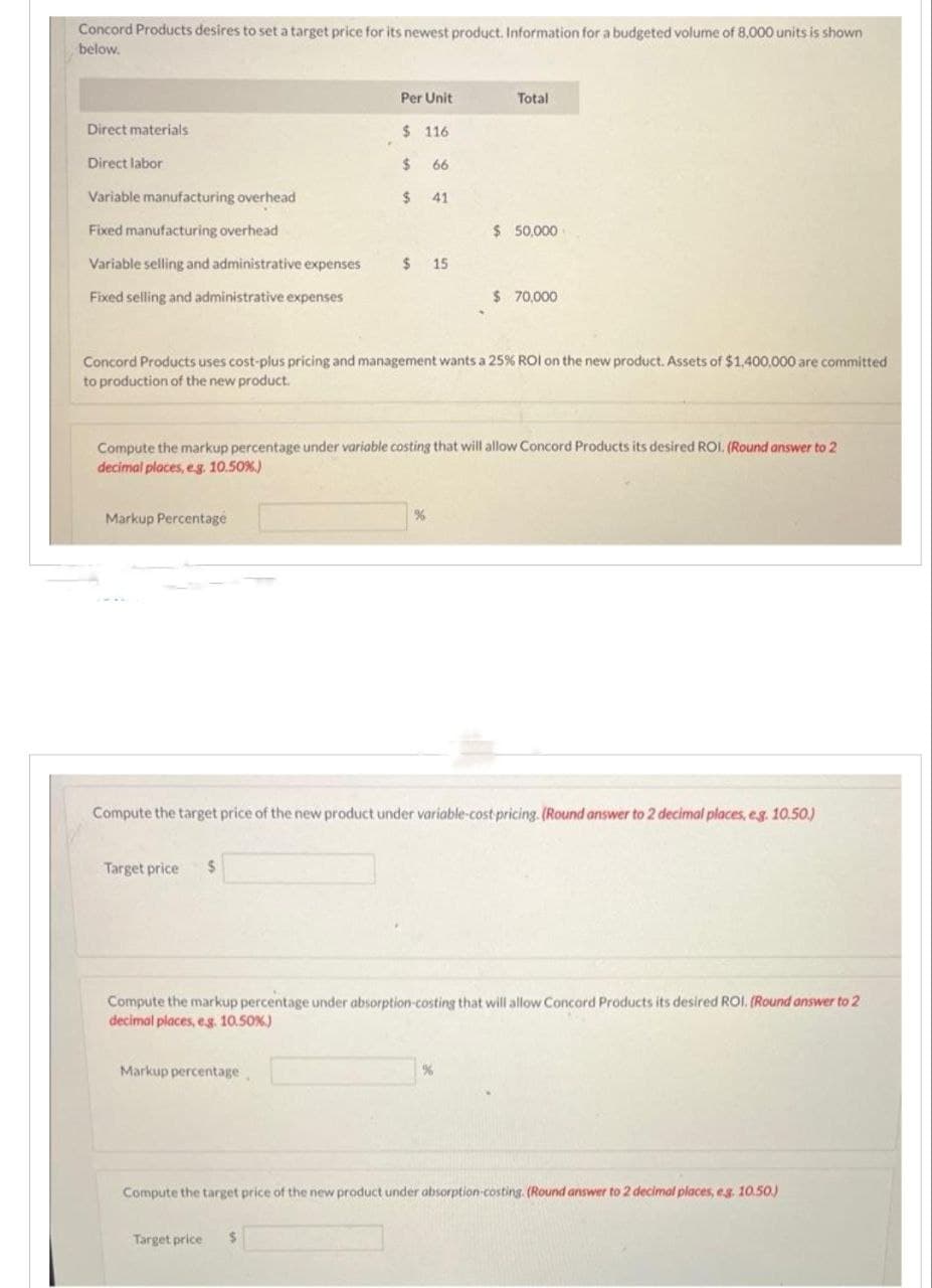 Concord Products desires to set a target price for its newest product. Information for a budgeted volume of 8,000 units is shown
below.
Direct materials
Direct labor
Variable manufacturing overhead
Fixed manufacturing overhead
Variable selling and administrative expenses
Fixed selling and administrative expenses
Markup Percentage
P
Target price $
Per Unit
$116
Markup percentage
$
$ 41
Target price $
66
$ 15
Concord Products uses cost-plus pricing and management wants a 25% ROI on the new product. Assets of $1,400,000 are committed
to production of the new product.
Compute the markup percentage under variable costing that will allow Concord Products its desired ROI. (Round answer to 2
decimal places, e.g. 10.50%)
%
Total
$ 50,000
Compute the target price of the new product under variable-cost-pricing. (Round answer to 2 decimal places, eg. 10.50.)
$ 70,000
Compute the markup percentage under absorption-costing that will allow Concord Products its desired ROI. (Round answer to 2
decimal places, e.g. 10.50 %)
%
Compute the target price of the new product under absorption-costing. (Round answer to 2 decimal places, eg. 10.50.)