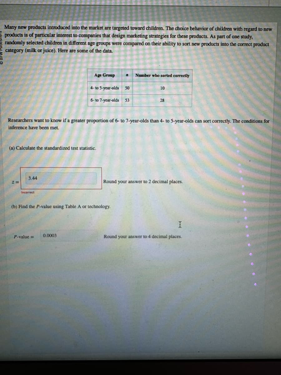 Many new products introduced into the market are targeted toward children. The choice behavior of children with regard to new
products is of particular interest to companies that design marketing strategies for these products. As part of one study,
randomly selected children in different age groups were compared on their ability to sort new products into the correct product
category (milk or juice). Here are some of the data.
Age Group
Number who sorted correctly
4- to 5-year-olds 50
10
6-to 7-year-olds 53
28
Researchers want to know if a greater proportion of 6- to 7-year-olds than 4- to 5-year-olds can sort correctly. The conditions for
inference have been met.
(a) Calculate the standardized test statistic.
3.44
z=
Incorrect
Round your answer to 2 decimal places.
(b) Find the P-value using Table A or technology.
P-value= 0.0003
I
Round your answer to 4 decimal places.