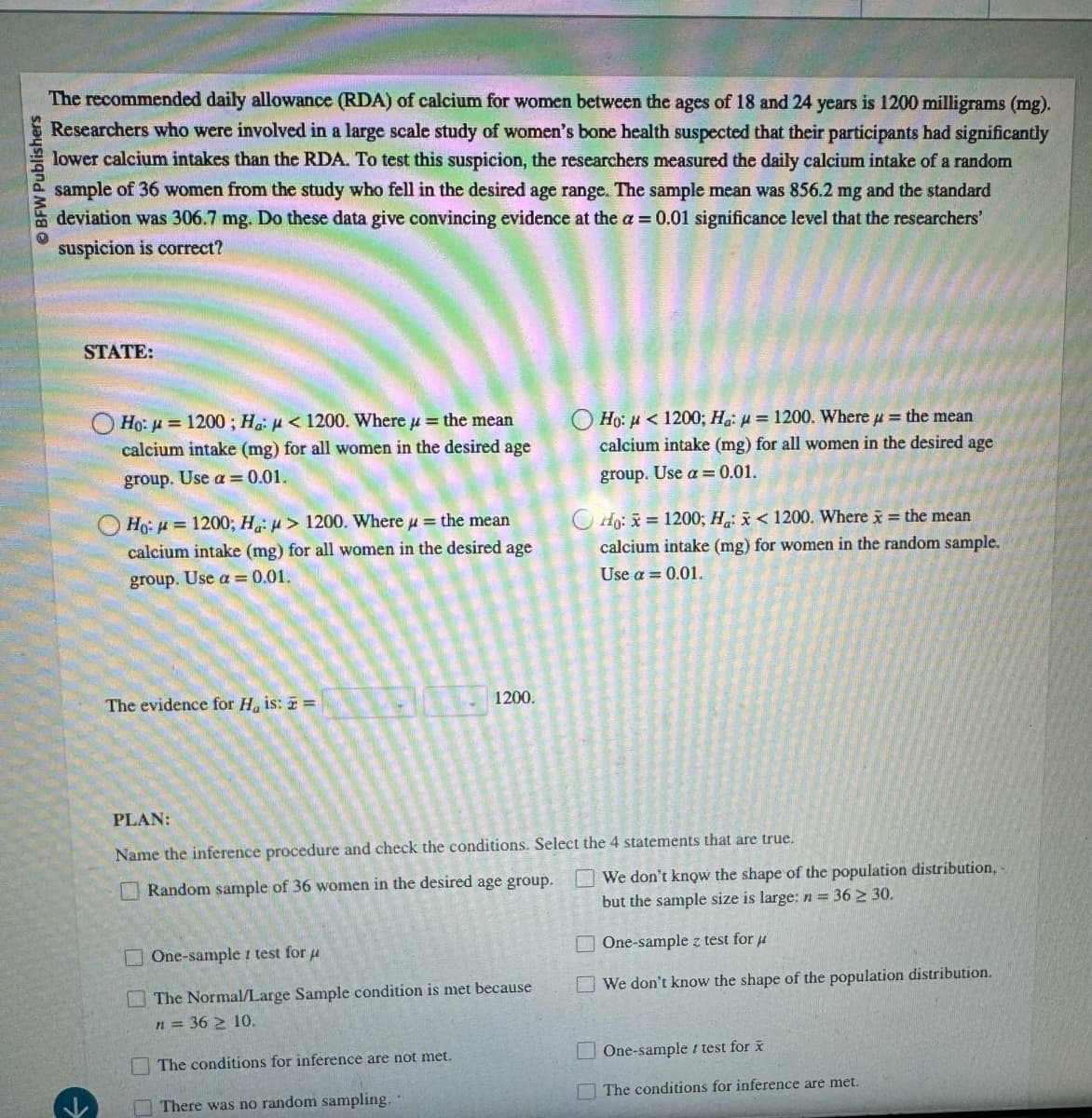 BFW Publishers
The recommended daily allowance (RDA) of calcium for women between the ages of 18 and 24 years is 1200 milligrams (mg).
Researchers who were involved in a large scale study of women's bone health suspected that their participants had significantly
lower calcium intakes than the RDA. To test this suspicion, the researchers measured the daily calcium intake of a random
sample of 36 women from the study who fell in the desired age range. The sample mean was 856.2 mg and the standard
deviation was 306.7 mg. Do these data give convincing evidence at the a = 0.01 significance level that the researchers'
suspicion is correct?
STATE:
Ho: 1200; Ha < 1200. Where
the mean
calcium intake (mg) for all women in the desired age
group. Use a=0.01.
Ho=1200; Ha: > 1200. Where = the mean
calcium intake (mg) for all women in the desired age
group. Use a = 0.01.
Ho: < 1200; Ha: p=1200. Where = the mean
calcium intake (mg) for all women in the desired age
group. Use a=0.01.
Ho: x=1200; Ha: x < 1200. Where x = the mean
calcium intake (mg) for women in the random sample.
Use a = 0.01.
The evidence for H, is: =
1200.
PLAN:
Name the inference procedure and check the conditions. Select the 4 statements that are true.
Random sample of 36 women in the desired age group.
One-sample test for μ
The Normal/Large Sample condition is met because
n = 36 ≥ 10.
The conditions for inference are not met.
There was no random sampling.
We don't know the shape of the population distribution,
36 ≥ 30.
but the sample size is large: n =
One-sample z test for
We don't know the shape of the population distribution.
One-sample test for x
The conditions for inference are met.
