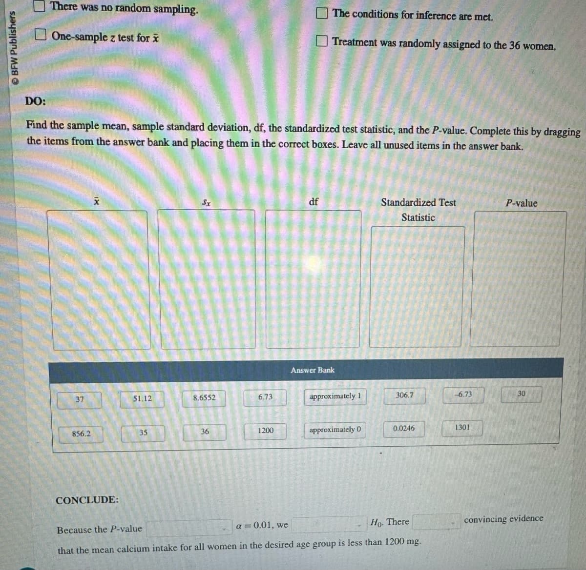 BFW Publishers
There was no random sampling.
One-sample z test for x
ㅁㅁ
The conditions for inference are met.
Treatment was randomly assigned to the 36 women.
DO:
Find the sample mean, sample standard deviation, df, the standardized test statistic, and the P-value. Complete this by dragging
the items from the answer bank and placing them in the correct boxes. Leave all unused items in the answer bank.
x
Sx
df
Standardized Test
Statistic
P-value
37
51.12
8.6552
6.73
Answer Bank
approximately 1
306.7
-6.73
30
856.2
35
36
1200
approximately 0
0.0246
1301
CONCLUDE:
Because the P-value
a = 0.01, we
Ho. There
that the mean calcium intake for all women in the desired age group is less than 1200 mg.
convincing evidence