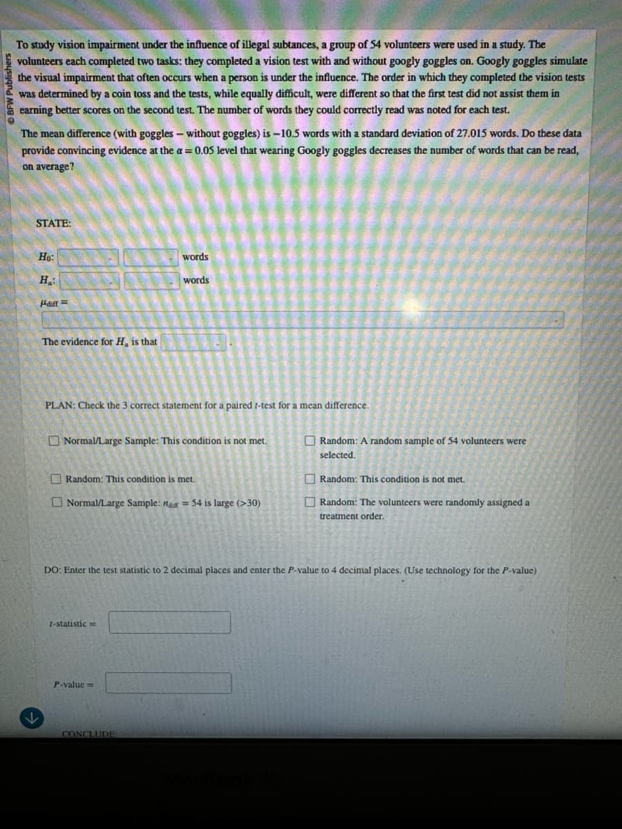 k
BFW Publishers
To study vision impairment under the influence of illegal subtances, a group of 54 volunteers were used in a study. The
volunteers each completed two tasks: they completed a vision test with and without googly goggles on. Googly goggles simulate
the visual impairment that often occurs when a person is under the influence. The order in which they completed the vision tests
was determined by a coin toss and the tests, while equally difficult, were different so that the first test did not assist them in
earning better scores on the second test. The number of words they could correctly read was noted for each test.
The mean difference (with goggles - without goggles) is -10.5 words with a standard deviation of 27.015 words. Do these data
provide convincing evidence at the α = 0.05 level that wearing Googly goggles decreases the number of words that can be read,
on average?
STATE:
Ho:
Ha
Hdiff
The evidence for H, is that
words
words
PLAN: Check the 3 correct statement for a paired t-test for a mean difference.
Normal/Large Sample: This condition is not met.
Random: This condition is met.
Normal/Large Sample: a = 54 is large (>30)
Random: A random sample of 54 volunteers were
selected.
Random: This condition is not met.
Random: The volunteers were randomly assigned a
treatment order.
DO: Enter the test statistic to 2 decimal places and enter the P-value to 4 decimal places. (Use technology for the P-value)
1-statistic=
P-value=
CONCLUDE
MacBook