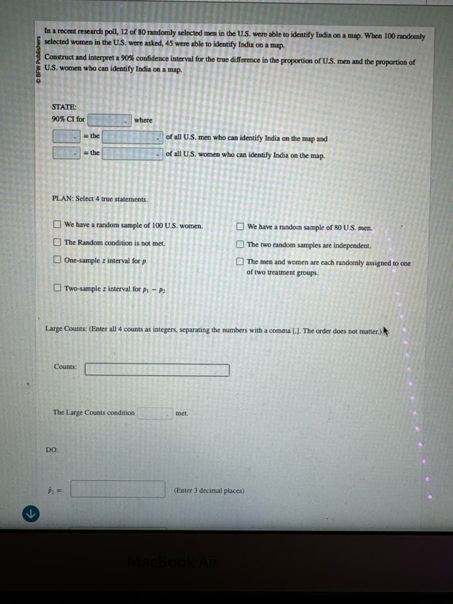DO:
DBFW Publishers
In a recent research poll, 12 of 80 randomly selected men in the U.S. were able to identify India on a map. When 100 randomly
selected women in the U.S. were asked, 45 were able to identify India on a map.
Construct and interpret a 90% confidence interval for the true difference in the proportion of U.S. men and the proportion of
U.S. women who can identify India on a map.
STATE:
90% CI for
=the
= the
where
of all U.S. men who can identify India on the map and
of all U.S. women who can identify India on the map.
PLAN: Select 4 true statements.
We have a random sample of 100 U.S. women.
The Random condition is not met.
One-sample z interval for p
Two-sample z interval for p₁ - P2
We have a random sample of 80 U.S. men.
The two random samples are independent.
The men and women are each randomly assigned to one
of two treatment groups.
Large Counts: (Enter all 4 counts as integers, separating the numbers with a comma [.]. The order does not matter.)
Counts:
The Large Counts condition
met.
↓
P₁ =
(Enter 3 decimal places)
MacBook Air