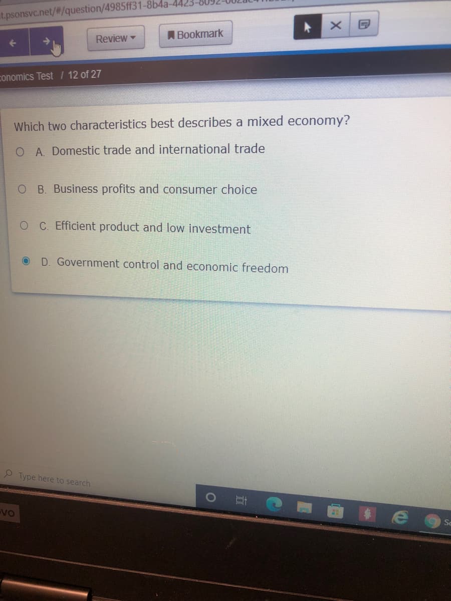 at.psonsvc.net/#/question/4985ff31-8b4a-4423-809
ABookmark
Review -
conomics Test / 12 of 27
Which two characteristics best describes a mixed economy?
O A. Domestic trade and international trade
O B. Business profits and consumer choice
OC Efficient product and low investment
D. Government control and economic freedom
P Type here to search
VO
