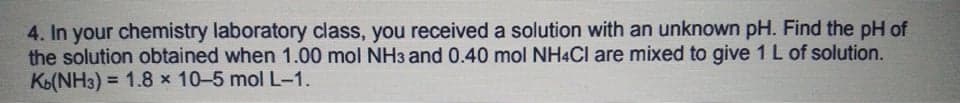 4. In your chemistry laboratory class, you received a solution with an unknown pH. Find the pH of
the solution obtained when 1.00 mol NH3 and 0.40 mol NH4CI are mixed to give 1 L of solution.
Ko(NH3) = 1.8 x 10-5 mol L-1.
