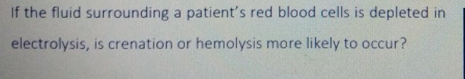 If the fluid surrounding a patient's red blood cells is depleted in
electrolysis, is crenation or hemolysis more likely to occur?
