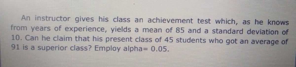 An instructor gives his class an achievement test which, as he knows
from years of experience, yields a mean of 85 and a standard deviation of
10. Can he claim that his present class of 45 students who got an average of
91 is a superior class? Employ alpha= 0.05.
