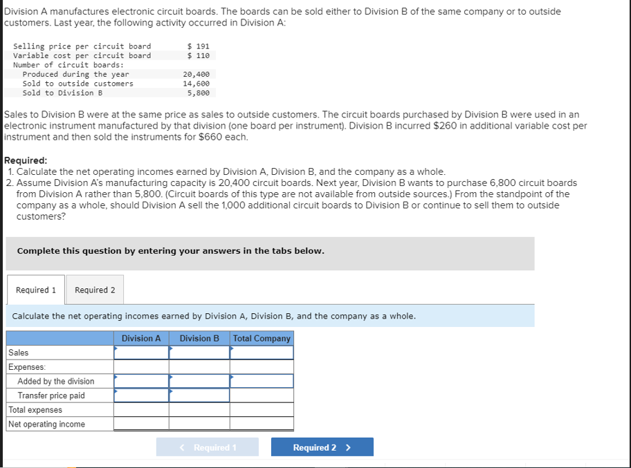 Division A manufactures electronic circuit boards. The boards can be sold either to Division B of the same company or to outside
customers. Last year, the following activity occurred in Division A:
Selling price per circuit board
Variable cost per circuit board
Number of circuit boards:
Produced during the year
Sold to outside customers
Sold to Division B
Sales to Division B were at the same price as sales to outside customers. The circuit boards purchased by Division B were used in an
electronic instrument manufactured by that division (one board per instrument). Division B incurred $260 in additional variable cost per
instrument and then sold the instruments for $660 each.
Required:
1. Calculate the net operating incomes earned by Division A, Division B, and the company as a whole.
2. Assume Division A's manufacturing capacity is 20,400 circuit boards. Next year, Division B wants to purchase 6,800 circuit boards
from Division A rather than 5,800. (Circuit boards of this type are not available from outside sources.) From the standpoint of the
company as a whole, should Division A sell the 1,000 additional circuit boards to Division B or continue to sell them to outside
customers?
Required 1 Required 2
$ 191
$ 110
Complete this question by entering your answers in the tabs below.
20,400
14,600
5,800
Sales
Expenses:
Calculate the net operating incomes earned by Division A, Division B, and the company as a whole.
Division A
Division B Total Company
Added by the division
Transfer price paid
Total expenses
Net operating income
< Required 1
Required 2 >