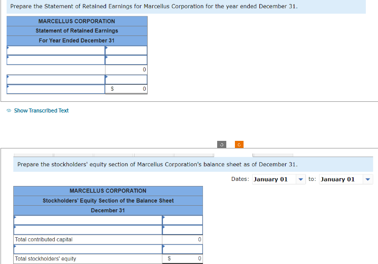 Prepare the Statement of Retained Earnings for Marcellus Corporation for the year ended December 31.
MARCELLUS CORPORATION
Statement of Retained Earnings
For Year Ended December 31
Show Transcribed Text
$
Total contributed capital
0
Prepare the stockholders' equity section of Marcellus Corporation's balance sheet as of December 31.
Dates: January 01
Total stockholders' equity
0
MARCELLUS CORPORATION
Stockholders' Equity Section of the Balance Sheet
December 31
$
0
0
to: January 01