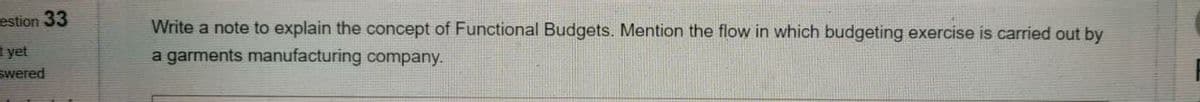 estion 33
Write a note to explain the concept of Functional Budgets. Mention the flow in which budgeting exercise is carried out by
a garments manufacturing company.
yet
swered
