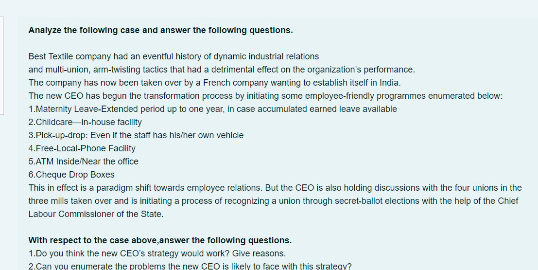 Analyze the following case and answer the following questions.
Best Textile company had an eventful history of dynamic industrial relations
and multi-union, arm-twisting tactics that had a detrimental effect on the organization's performance.
The company has now been taken over by a French company wanting to establish itself in India.
The new CEO has begun the transformation process by initiating some employee-friendly programmes enumerated below:
1.Maternity Leave-Extended period up to one year, in case accumulated earned leave available
2.Childcare-in-house facility
3.Pick-up-drop: Even if the staff has his/her own vehicle
4.Free-Local-Phone Facility
5.ATM Inside/Near the office
6.Cheque Drop Boxes
This in effect is a paradigm shift towards employee relations. But the CEO is also holding discussions with the four unions in the
three mills taken over and is initiating a process of recognizing a union through secret-ballot elections with the help of the Chief
Labour Commissioner of the State.
With respect to the case above,answer the following questions.
1.Do you think the new CEO's strategy would work? Give reasons.
2.Can you enumerate the problems the new CEO is likely to face with this strategy?
