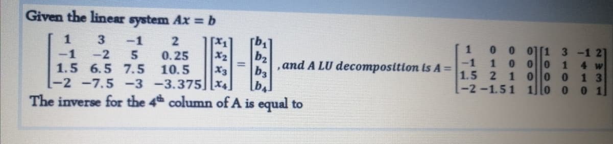 -2 -7.5 -3 -3.37s| .
Given the linear system Ax = b
3
-1
[x1
X2
X3
-2 -7.5 -3 -3.375][x4
00 0 1[1 3 -1 21
-1 1 0 00 1
1.5 2 1 00 0
-2-1.51 1o o o 1
-2
1.5 6.5 7.5
-1
0.25
10.5
b2
and A LU decomposition is A% =
b3
4 w
1 3
The inverse for the 4h column of A is equal to
