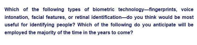 Which of the following types of biometric technology-fingerprints, voice
intonation, facial features, or retinal identification-do you think would be most
useful for identifying people? Which of the following do you anticipate will be
employed the majority of the time in the years to come?