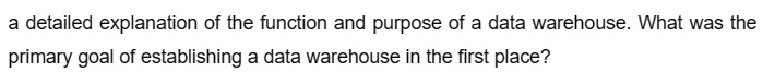 a detailed explanation of the function and purpose of a data warehouse. What was the
primary goal of establishing a data warehouse in the first place?