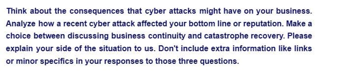 Think about the consequences that cyber attacks might have on your business.
Analyze how a recent cyber attack affected your bottom line or reputation. Make a
choice between discussing business continuity and catastrophe recovery. Please
explain your side of the situation to us. Don't include extra information like links
or minor specifics in your responses to those three questions.