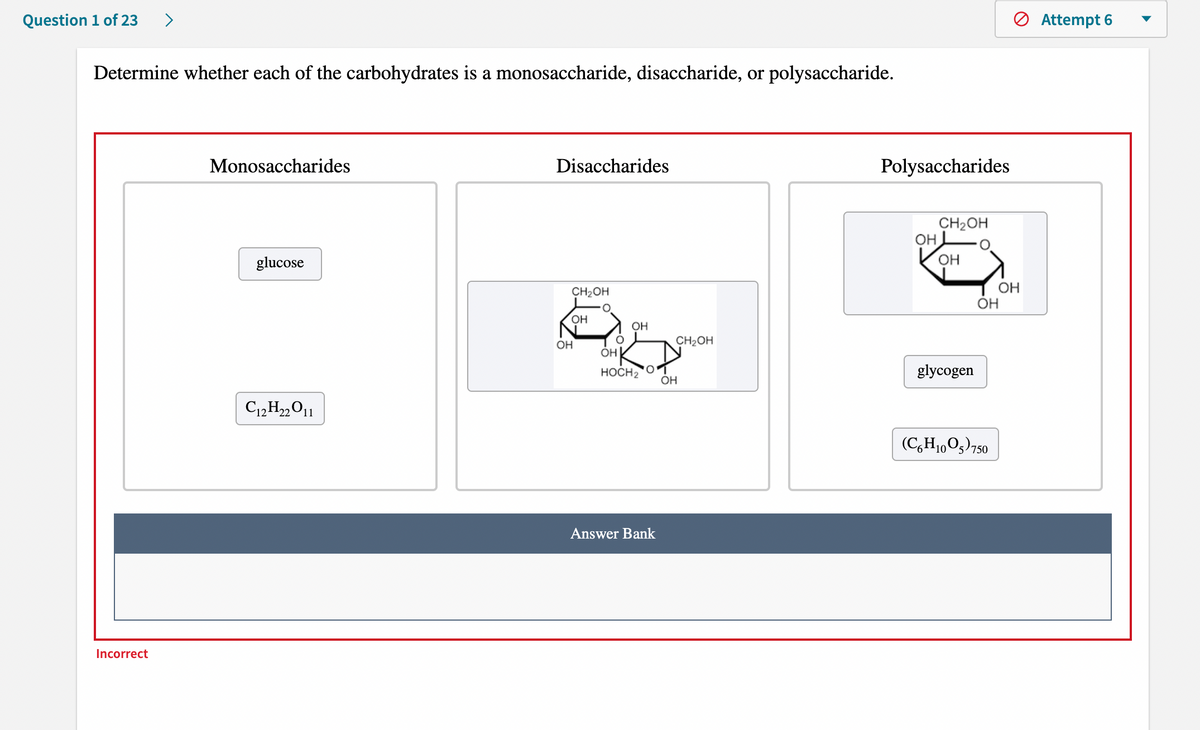 Question 1 of 23
>
O Attempt 6
Determine whether each of the carbohydrates is a monosaccharide, disaccharide, or polysaccharide.
Monosaccharides
Disaccharides
Polysaccharides
CH2OH
он
glucose
OH
OH
OH
CH2OH
OH
OH
OH
CH2OH
ÓH
HOCH2
glycogen
ÓH
(C,H1,05)750
Answer Bank
Incorrect
