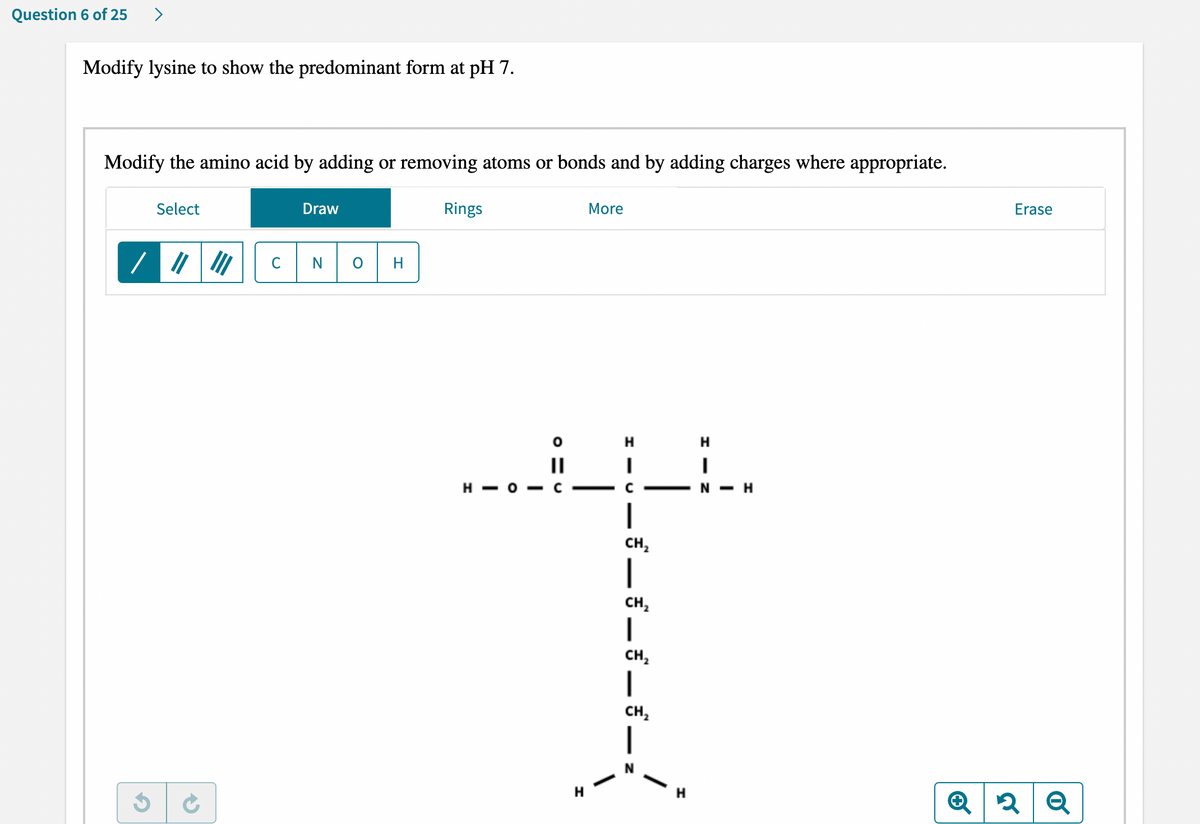 Question 6 of 25 >
Modify lysine to show the predominant form at pH 7.
Modify the amino acid by adding or removing atoms or bonds and by adding charges where appropriate.
Select
Draw
Rings
More
N
0 H
/ ||
III
C
H-O
||
C
▬▬▬▬▬▬▬▬▬▬▬▬▬▬▬▬▬▬▬▬▬▬▬▬▬▬▬
H
H
I
C
*一£一£一£一£
H
H
I
N-H
Erase
Q2 Q