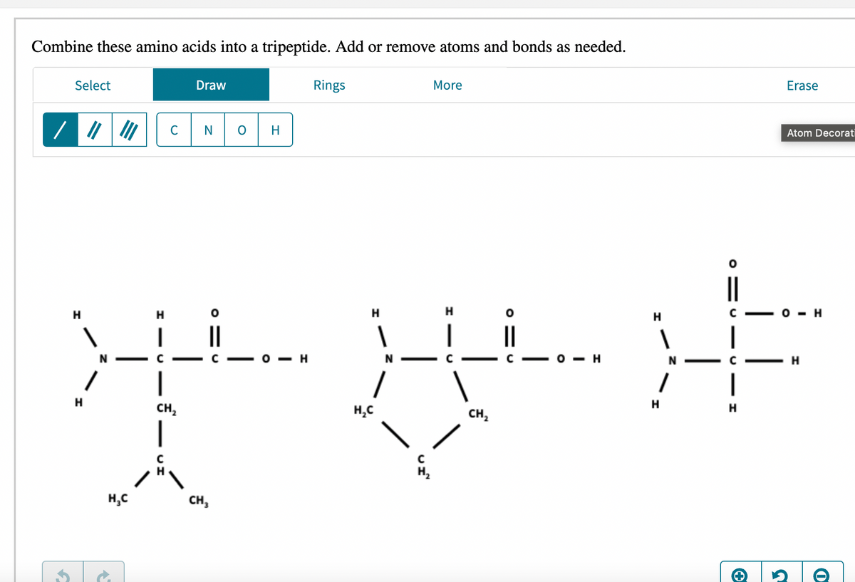 Combine these amino acids into a tripeptide. Add or remove atoms and bonds as needed.
Select
Draw
Rings
More
Erase
/ //
III
0 H
Atom Decorati
||
H
H
H
H
H
C
H
1
1
XXXF
О-Н
N
H
N
C
H
H
H
CH₂
H₂C
H
CH₂
H₂C
CH₂
4
→
0