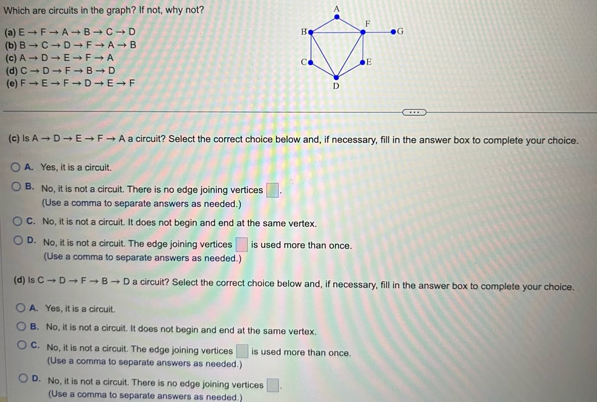 Which are circuits in the graph? If not, why not?
(a) E→ F→ A
B C D
(b) B
F→A→ B
(c) A
F A
(d) CD
F→B⇒D
F→D-E-F
(e) F→E
C D
D
E
Be
CO
D
is used more than once.
A. Yes, it is a circuit.
B. No, it is not a circuit. It does not begin and end at the same vertex.
OC. No, it is not a circuit. The edge joining vertices
(Use a comma to separate answers as needed.)
OD. No, it is not a circuit. There is no edge joining vertices
(Use a comma to separate answers as needed.)
F
(c) Is A DE→F→A a circuit? Select the correct choice below and, if necessary, fill in the answer box to complete your choice.
is used more than once.
E
OA. Yes, it is a circuit.
OB. No, it is not a circuit. There is no edge joining vertices
(Use a comma to separate answers as needed.)
OC. No, it is not a circuit. It does not begin and end at the same vertex.
OD. No, it is not a circuit. The edge joining vertices
(Use a comma to separate answers as needed.)
(d) Is CD F→B→D a circuit? Select the correct choice below and, if necessary, fill in the answer box to complete your choice.
G
...