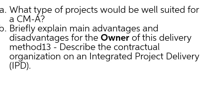 a. What type of projects would be well suited for
а СМ-А?
o. Briefly explain main advantages and
disadvantages for the Owner of this delivery
method13 - Describe the contractual
organization on an Integrated Project Delivery
(IPD).
