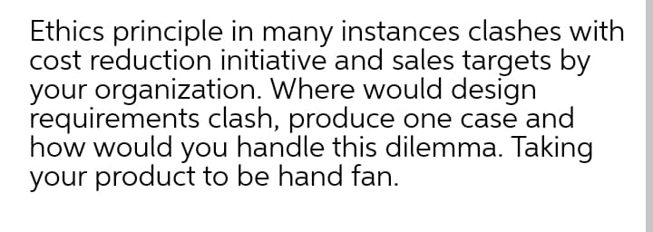 Ethics principle in many instances clashes with
cost reduction initiative and sales targets by
your organization. Where would design
requirements clash, produce one case and
how would you handle this dilemma. Taking
your product to be hand fan.
