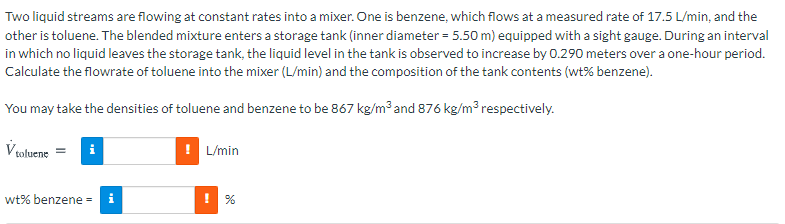 Two liquid streams are flowing at constant rates into a mixer. One is benzene, which flows at a measured rate of 17.5 L/min, and the
other is toluene. The blended mixture enters a storage tank (inner diameter = 5.50 m) equipped with a sight gauge. During an interval
in which no liquid leaves the storage tank, the liquid level in the tank is observed to increase by 0.290 meters over a one-hour period.
Calculate the flowrate of toluene into the mixer (L/min) and the composition of the tank contents (wt% benzene).
You may take the densities of toluene and benzene to be 867 kg/m³ and 876 kg/m³ respectively.
V oluene
i
L/min
wt% benzene - i
! %
