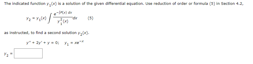 The indicated function y, (x) is a solution of the given differential equation. Use reduction of order or formula (5) in Section 4.2,
e-SP(x) dx
Yz = ¥q(x) / -
(5)
dx
as instructed, to find a second solution y,(x).
y" + 2y' + y = 0; y, = xeX
Y2
