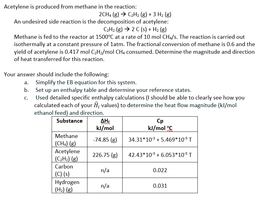 Acetylene is produced from methane in the reaction:
2CH4 (g) → C₂H₂ (g) + 3 H₂ (g)
An undesired side reaction is the decomposition of acetylene:
C₂H₂(g) → 2 C(s) + H₂ (g)
Methane is fed to the reactor at 1500°C at a rate of 10 mol CH4/s. The reaction is carried out
isothermally at a constant pressure of 1atm. The fractional conversion of methane is 0.6 and the
yield of acetylene is 0.417 mol C₂H₂/mol CH4 consumed. Determine the magnitude and direction
of heat transferred for this reaction.
Your answer should include the following:
a.
b.
C.
Simplify the EB equation for this system.
Set up an enthalpy table and determine your reference states.
Used detailed specific enthalpy calculations (I should be able to clearly see how you
calculated each of your Ĥ; values) to determine the heat flow magnitude (kJ/mol
ethanol feed) and direction.
Substance
Methane
(CH4) (g)
Acetylene
(C₂H₂) (g)
Carbon
(C) (s)
Hydrogen
(H₂) (g)
ΔΗ,
kJ/mol
-74.85 (g)
226.75 (g)
n/a
n/a
Cp
kJ/mol °C
34.31*10³ +5.469*10-¹5 T
42.43*10³ + 6.053*10-5 T
0.022
0.031