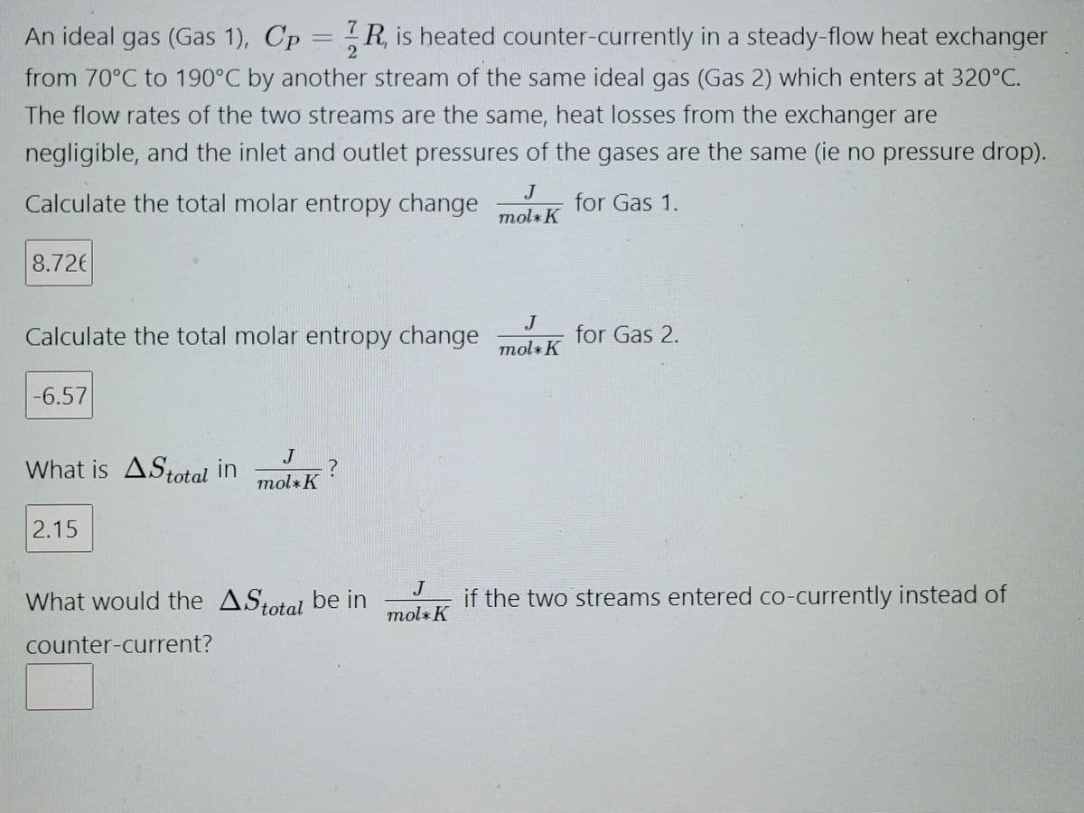 An ideal gas (Gas 1), Cp = R, is heated counter-currently in a steady-flow heat exchanger
from 70°C to 190°C by another stream of the same ideal gas (Gas 2) which enters at 320°C.
The flow rates of the two streams are the same, heat losses from the exchanger are
negligible, and the inlet and outlet pressures of the gases are the same (ie no pressure drop).
Calculate the total molar entropy change
for Gas 1.
8.72€
Calculate the total molar entropy change
-6.57
What is AStotal in
2.15
J
mol*K
?
What would the AStotal be in
counter-current?
J
mol K
J
mol*K
J
mol*K
for Gas 2.
if the two streams entered co-currently instead of