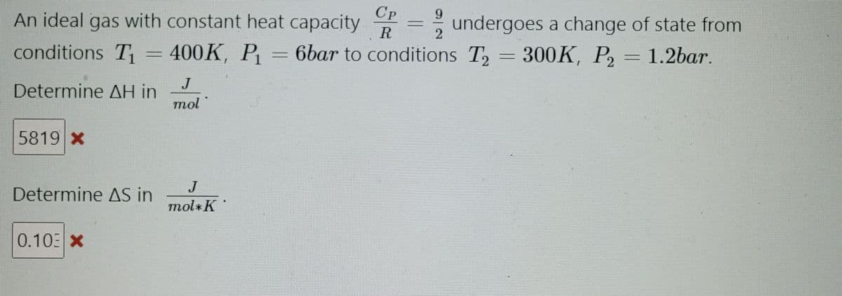 5819 X
An ideal gas with constant heat capacity
conditions T₁ = 400K, P₁ = 6bar to conditions T₂
Determine ΔΗ in
Determine AS in
0.103 X
J
mol
Cp
R
J
mol K
9
2
undergoes a change of state from
300K, P₂ = 1.2bar.