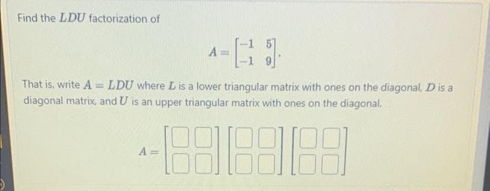 Find the LDU factorization of
A==
That is, write ALDU where L is a lower triangular matrix with ones on the diagonal, D is a
diagonal matrix, and U is an upper triangular matrix with ones on the diagonal.
3818818
A =