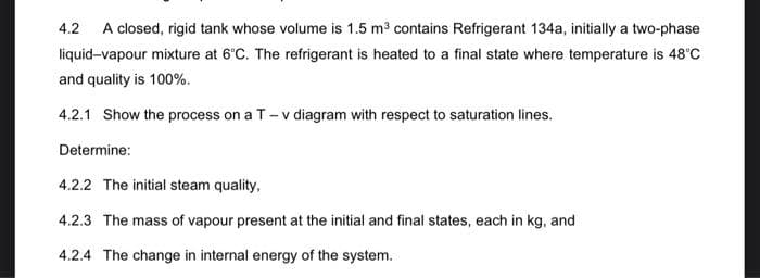 4.2 A closed, rigid tank whose volume is 1.5 m³ contains Refrigerant 134a, initially a two-phase
liquid-vapour mixture at 6°C. The refrigerant is heated to a final state where temperature is 48°C
and quality is 100%.
4.2.1 Show the process on a T- v diagram with respect to saturation lines.
Determine:
4.2.2 The initial steam quality,
4.2.3 The mass of vapour present at the initial and final states, each in kg, and
4.2.4 The change in internal energy of the system.