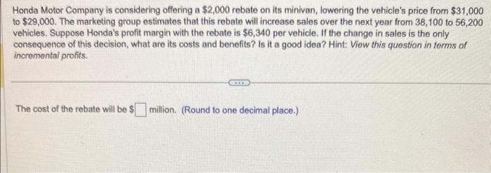 Honda Motor Company is considering offering a $2,000 rebate on its minivan, lowering the vehicle's price from $31,000
to $29,000. The marketing group estimates that this rebate will increase sales over the next year from 38,100 to 56,200
vehicles. Suppose Honda's profit margin with the rebate is $6,340 per vehicle. If the change in sales is the only
consequence of this decision, what are its costs and benefits? Is it a good idea? Hint: View this question in terms of
incremental profits.
The cost of the rebate will be $ million. (Round to one decimal place.)
