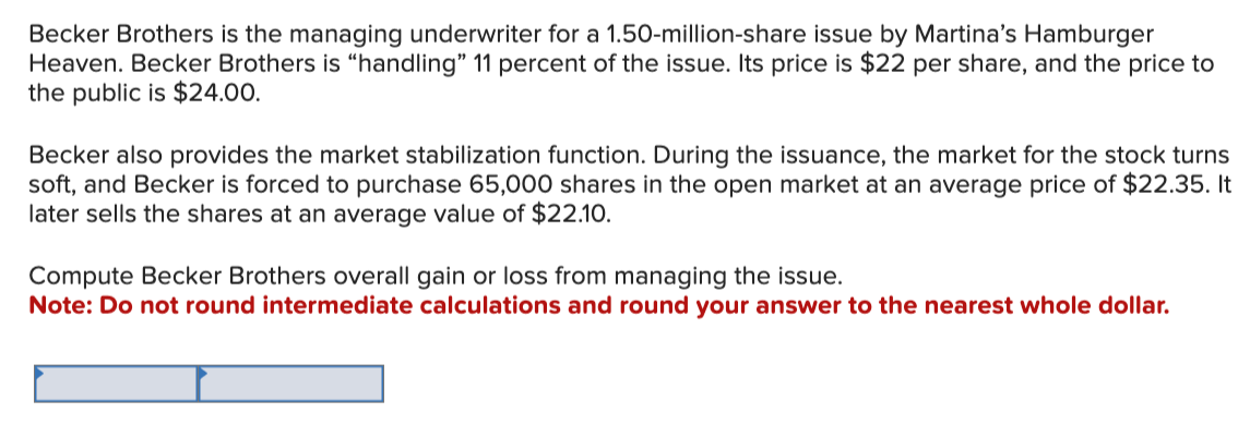 Becker Brothers is the managing underwriter for a 1.50-million-share issue by Martina's Hamburger
Heaven. Becker Brothers is "handling" 11 percent of the issue. Its price is $22 per share, and the price to
the public is $24.00.
Becker also provides the market stabilization function. During the issuance, the market for the stock turns
soft, and Becker is forced to purchase 65,000 shares in the open market at an average price of $22.35. It
later sells the shares at an average value of $22.10.
Compute Becker Brothers overall gain or loss from managing the issue.
Note: Do not round intermediate calculations and round your answer to the nearest whole dollar.