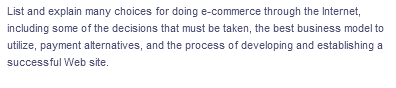 List and explain many choices for doing e-commerce through the Internet,
including some of the decisions that must be taken, the best business model to
utilize, payment alternatives, and the process of developing and establishing a
successful Web site.