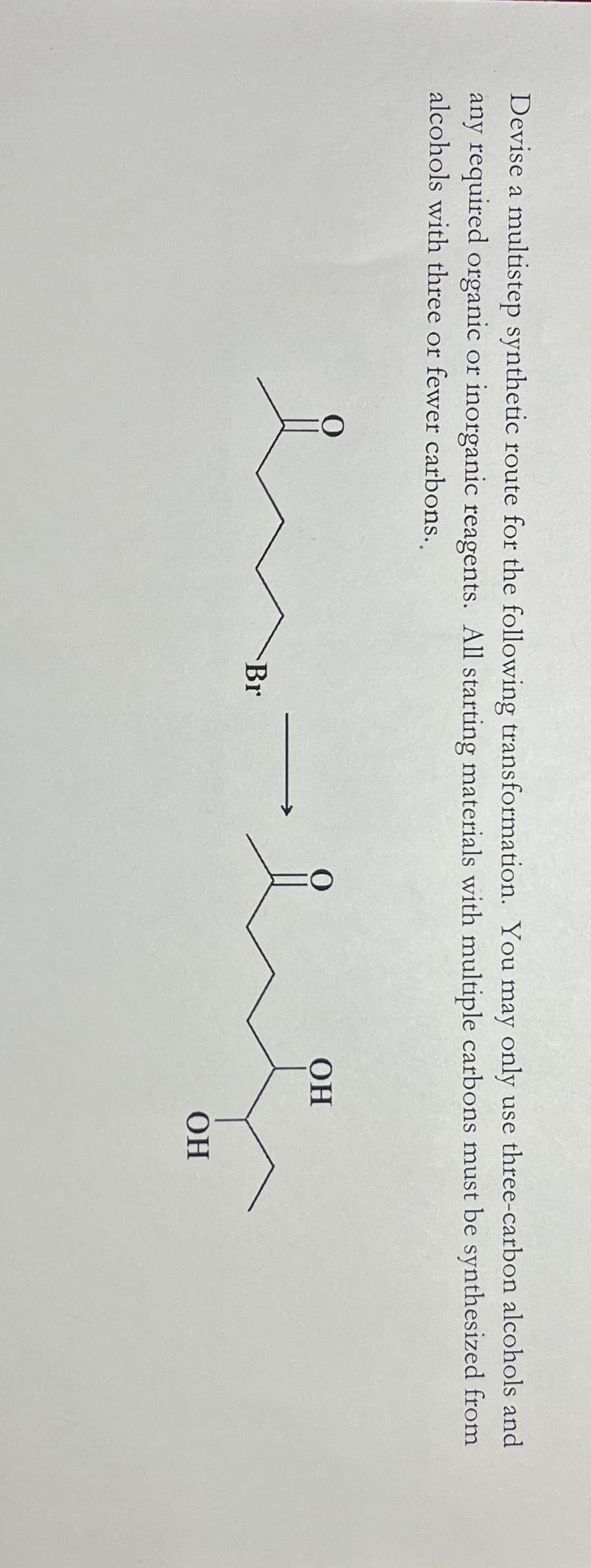 Devise a multistep synthetic route for the following transformation. You may only use three-carbon alcohols and
any required organic or inorganic reagents. All starting materials with multiple carbons must be synthesized from
alcohols with three or fewer carbons..
O
0
OH
Br
OH