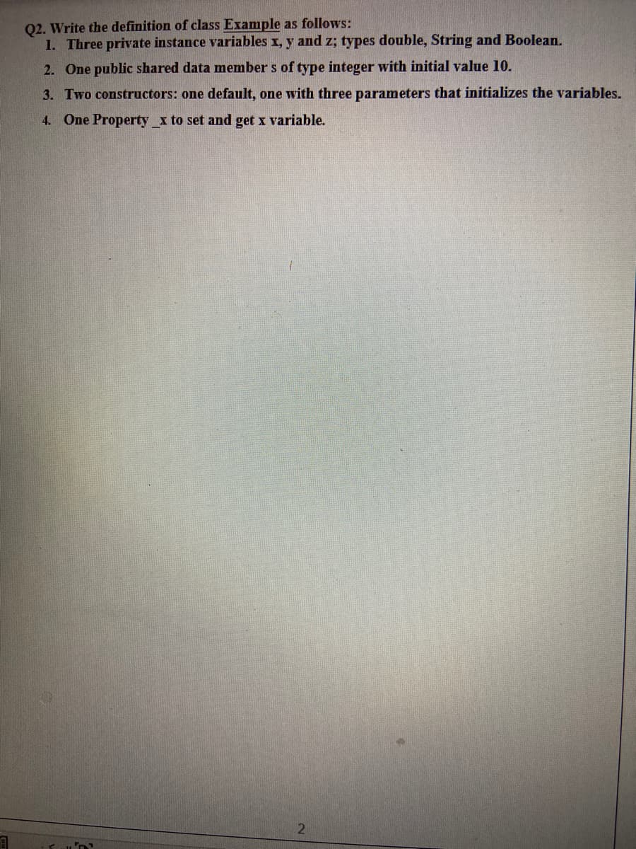 Q2. Write the definition of class Example as follows:
1. Three private instance variables x, y and z; types double, String and Boolean.
2. One public shared data member s of type integer with initial value 10.
3. Two constructors: one default, one with three parameters that initializes the variables.
4. One Property x to set and get x variable.
21
