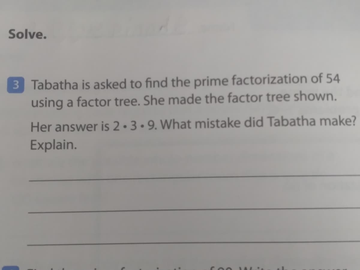 Solve.
3 Tabatha is asked to find the prime factorization of 54
using a factor tree. She made the factor tree shown.
Her answer is 2 • 3 • 9. What mistake did Tabatha make?
Explain.
