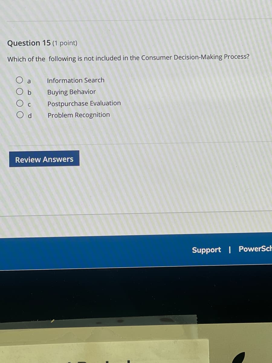 Question 15 (1 point)
Which of the following is not included in the Consumer Decision-Making Process?
a Information Search
b
Buying Behavior
C Postpurchase Evaluation
d Problem Recognition
Review Answers
Support | PowerSch