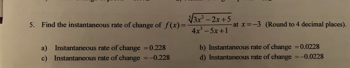 3x -2x+5
5. Find the instantaneous rate of change of f(x) =
-at x -3 (Round to 4 decimal places).
4x-5x+1
b) Instantaneous rate of change 0.0228
a) Instantaneous rate of change 0.228
Instantaneous rate of change =-0.228
c)
d) Instantaneous rate of change =-0.0228
