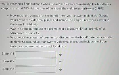 You purchased a $20,000 bond when there was 17 years to maturity. The bond has a
coupon rate of 4.48 %. At the time of purchase the yield to maturity was 2.98%.
How much did you pay for the bond? Enter your answer in blank #1. (Round)
your answer to 2 decimal places and include the $ sign. Enter your answer in
the form $1,234.56.)
• Was the bond purchased at a premium or a discount? Enter "premium" or
"discount" in blank #2.
• What was the amount of premium or discount on the bond? Enter your answer
in blank #3. (Round your answer to 2 decimal places and include the $ sign.
Enter your answer in the form $1,234.56.)
Blank #1
Blank #2
Blank # 3