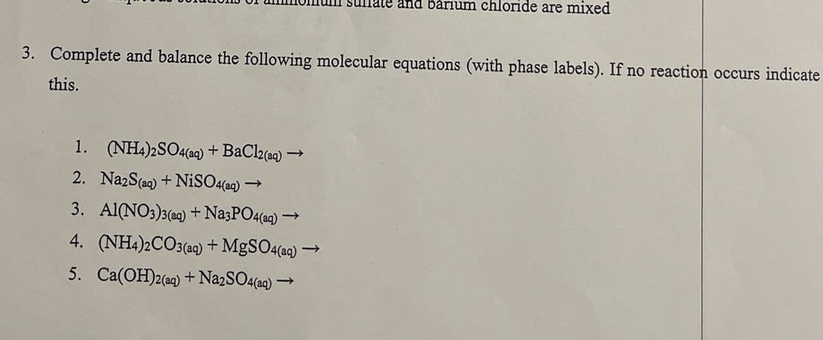 barium chloride are mixed
3. Complete and balance the following molecular equations (with phase labels). If no reaction occurs indicate
this.
1. (NH4)2SO4(aq) + BaCl2(aq) -
2. Na2S(aq) + NiSO4(aq) -
->
3. Al(NO3)3(aq) + Na3PO4(aq) -
t
->
4. (NH4)2CO3(aq) + MgSO4(aq) -
5. Ca(OH)2(aq) + Na2SO4(aq) -