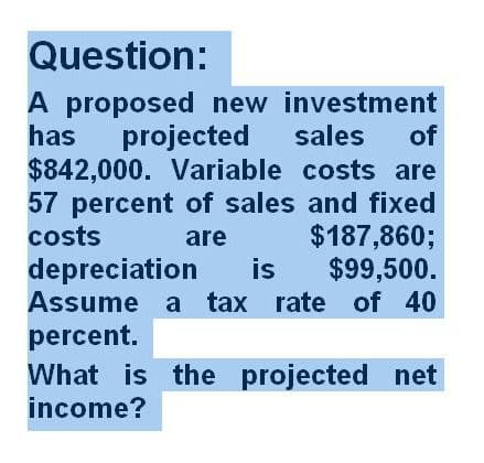 Question:
of
A proposed new investment
has projected sales
$842,000. Variable costs are
57 percent of sales and fixed
costs
are
$187,860;
is $99,500.
rate of 40
depreciation
Assume a tax
percent.
What is the projected net
income?