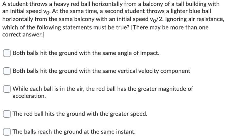 A student throws a heavy red ball horizontally from a balcony of a tall building with
an initial speed vo. At the same time, a second student throws a lighter blue ball
horizontally from the same balcony with an initial speed vo/2. Ignoring air resistance,
which of the following statements must be true? [There may be more than one
correct answer.]
Both balls hit the ground with the same angle of impact.
Both balls hit the ground with the same vertical velocity component
While each ball is in the air, the red ball has the greater magnitude of
acceleration.
The red ball hits the ground with the greater speed.
| The balls reach the ground at the same instant.
