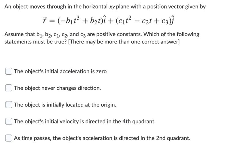 An object moves through in the horizontal xy plane with a position vector given by
7 = (-bịt³ + b2t)î + (c1t² – c2t + c3)j
Assume that b1, b2, c1, c2, and c3 are positive constants. Which of the following
statements must be true? [There may be more than one correct answer]
| The object's initial acceleration is zero
| The object never changes direction.
| The object is initially located at the origin.
The object's initial velocity is directed in the 4th quadrant.
As time passes, the object's acceleration is directed in the 2nd quadrant.
